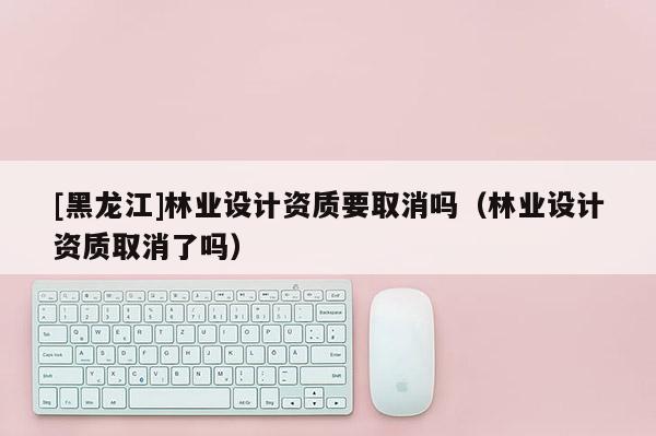 [黑龙江]林业设计资质要取消吗（林业设计资质取消了吗）