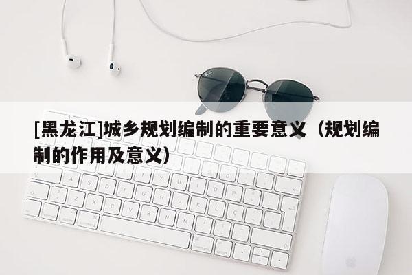 [黑龙江]城乡规划编制的重要意义（规划编制的作用及意义）