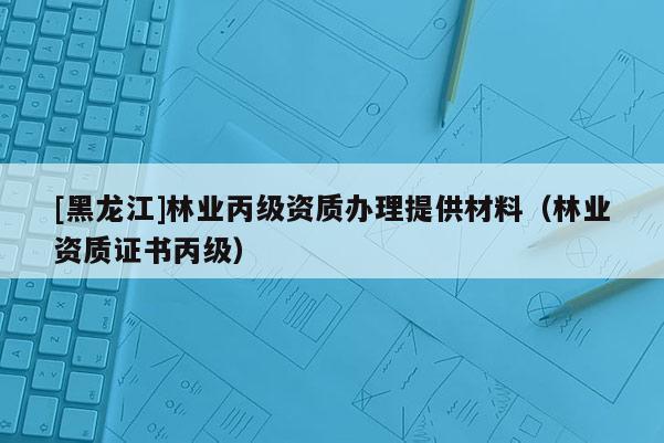 [黑龙江]林业丙级资质办理提供材料（林业资质证书丙级）