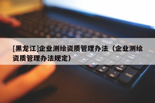 [黑龙江]企业测绘资质管理办法（企业测绘资质管理办法规定）