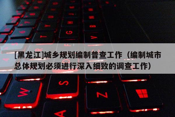 [黑龙江]城乡规划编制普查工作（编制城市总体规划必须进行深入细致的调查工作）
