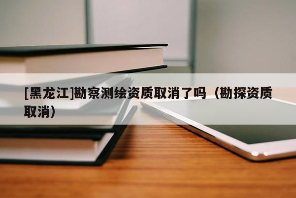 [黑龙江]勘察测绘资质取消了吗（勘探资质取消）