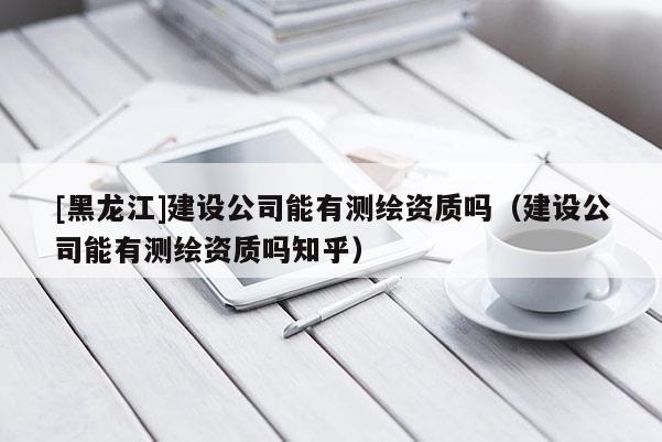[黑龙江]建设公司能有测绘资质吗（建设公司能有测绘资质吗知乎）
