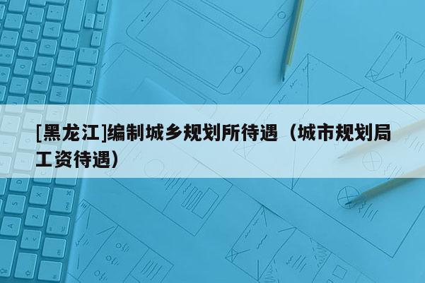 [黑龙江]编制城乡规划所待遇（城市规划局工资待遇）