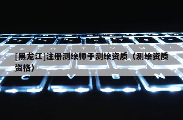 [黑龙江]注册测绘师于测绘资质（测绘资质资格）