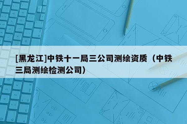 [黑龙江]中铁十一局三公司测绘资质（中铁三局测绘检测公司）