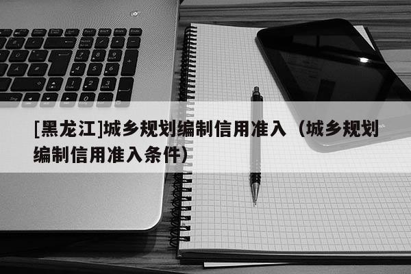 [黑龙江]城乡规划编制信用准入（城乡规划编制信用准入条件）