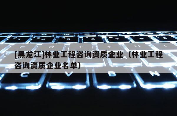 [黑龙江]林业工程咨询资质企业（林业工程咨询资质企业名单）