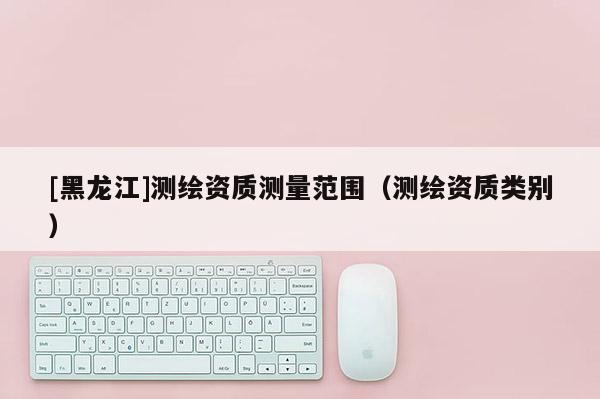 [黑龙江]测绘资质测量范围（测绘资质类别）