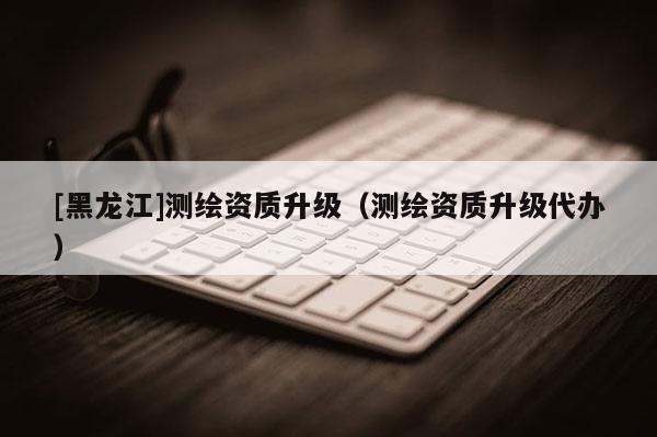 [黑龙江]测绘资质升级（测绘资质升级代办）