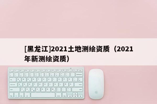 [黑龙江]2021土地测绘资质（2021年新测绘资质）