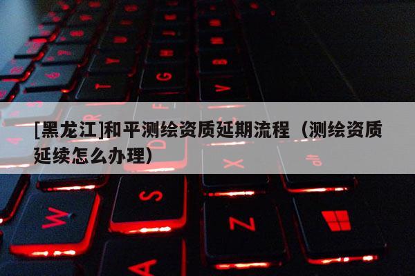 [黑龙江]和平测绘资质延期流程（测绘资质延续怎么办理）