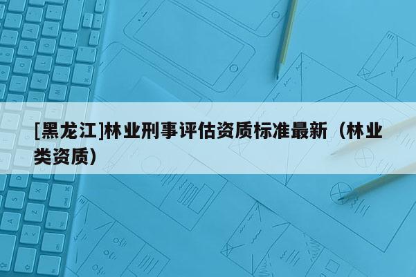[黑龙江]林业刑事评估资质标准最新（林业类资质）