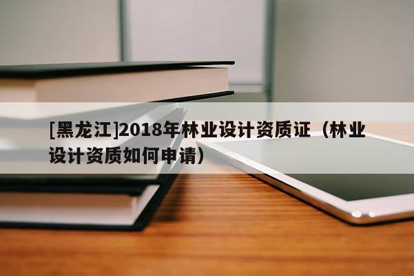 [黑龙江]2018年林业设计资质证（林业设计资质如何申请）