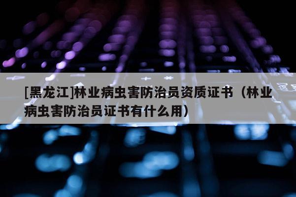 [黑龙江]林业病虫害防治员资质证书（林业病虫害防治员证书有什么用）