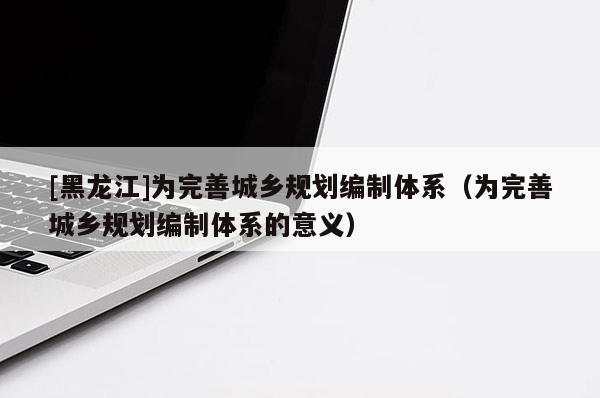 [黑龙江]为完善城乡规划编制体系（为完善城乡规划编制体系的意义）