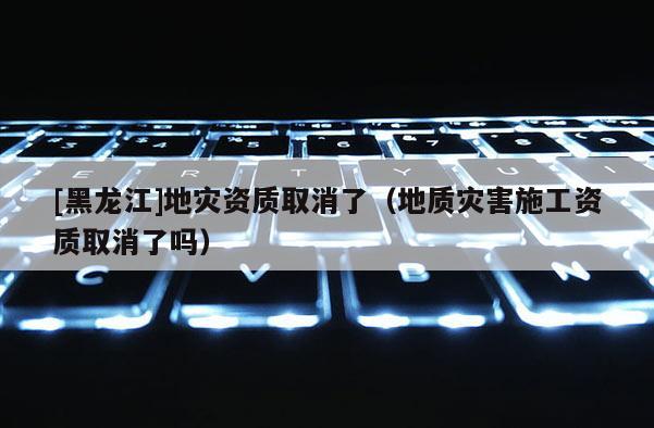 [黑龙江]地灾资质取消了（地质灾害施工资质取消了吗）