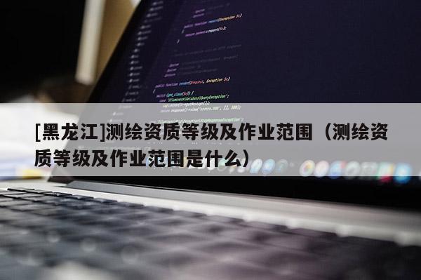 [黑龙江]测绘资质等级及作业范围（测绘资质等级及作业范围是什么）