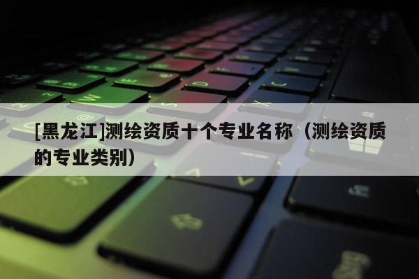 [黑龙江]测绘资质十个专业名称（测绘资质的专业类别）