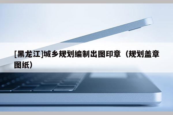 [黑龙江]城乡规划编制出图印章（规划盖章图纸）