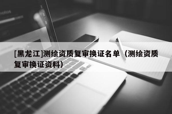 [黑龙江]测绘资质复审换证名单（测绘资质复审换证资料）