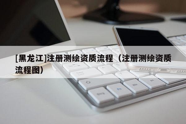 [黑龙江]注册测绘资质流程（注册测绘资质流程图）