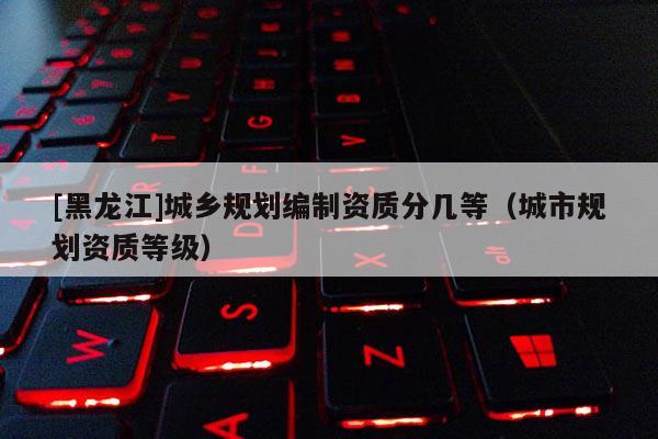 [黑龙江]城乡规划编制资质分几等（城市规划资质等级）