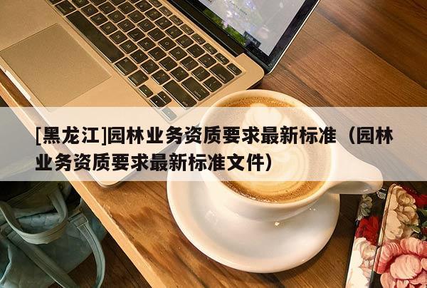 [黑龙江]园林业务资质要求最新标准（园林业务资质要求最新标准文件）
