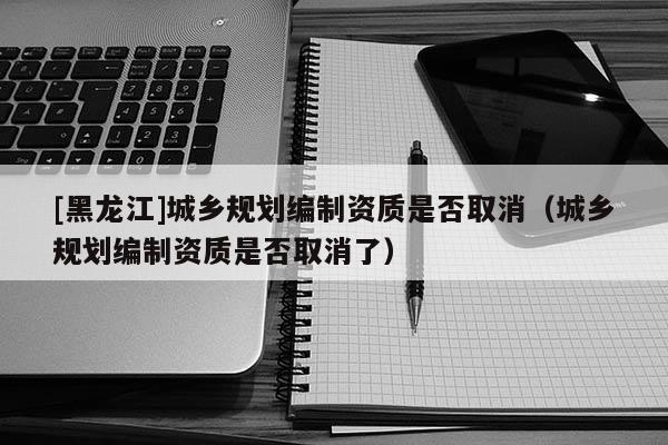 [黑龙江]城乡规划编制资质是否取消（城乡规划编制资质是否取消了）