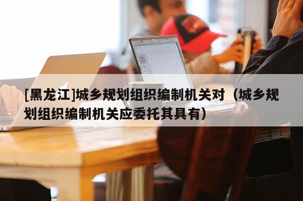 [黑龙江]城乡规划组织编制机关对（城乡规划组织编制机关应委托其具有）