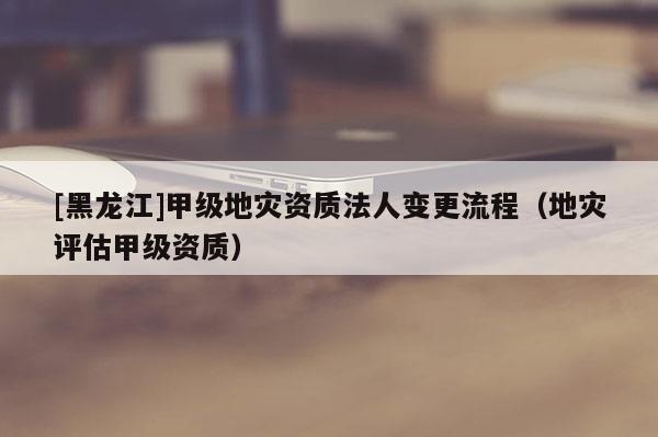 [黑龙江]甲级地灾资质法人变更流程（地灾评估甲级资质）