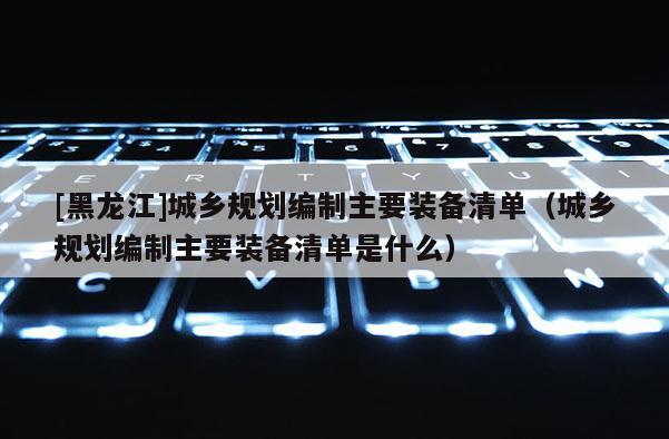 [黑龙江]城乡规划编制主要装备清单（城乡规划编制主要装备清单是什么）
