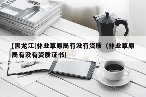 [黑龙江]林业草原局有没有资质（林业草原局有没有资质证书）