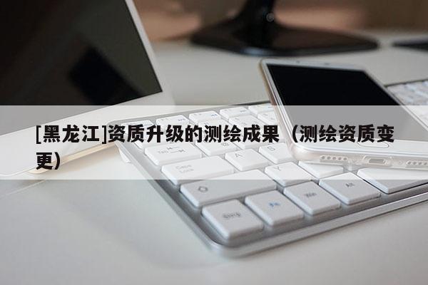 [黑龙江]资质升级的测绘成果（测绘资质变更）