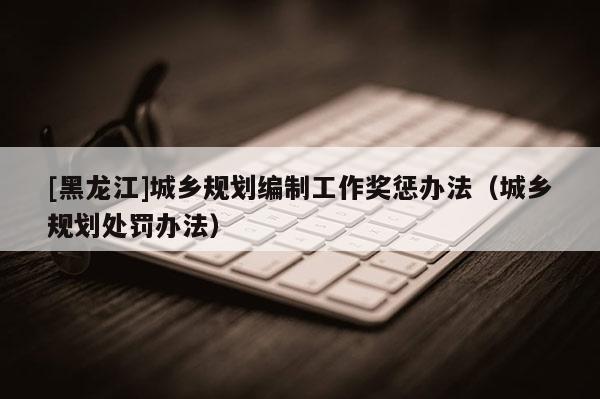 [黑龙江]城乡规划编制工作奖惩办法（城乡规划处罚办法）
