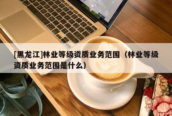 [黑龙江]林业等级资质业务范围（林业等级资质业务范围是什么）