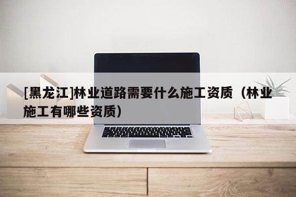 [黑龙江]林业道路需要什么施工资质（林业施工有哪些资质）