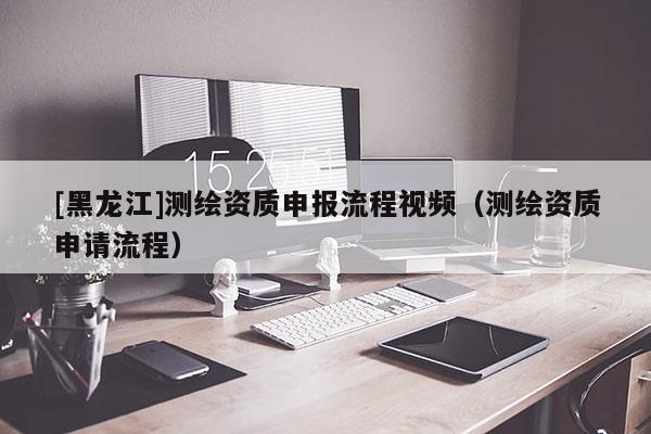 [黑龙江]测绘资质申报流程视频（测绘资质申请流程）