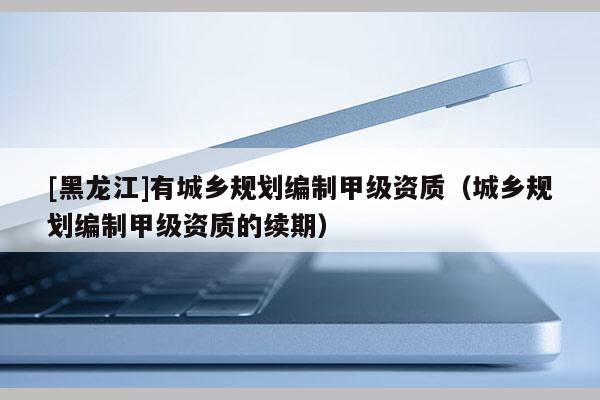 [黑龙江]有城乡规划编制甲级资质（城乡规划编制甲级资质的续期）