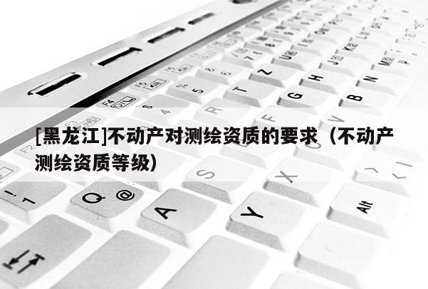 [黑龙江]不动产对测绘资质的要求（不动产测绘资质等级）