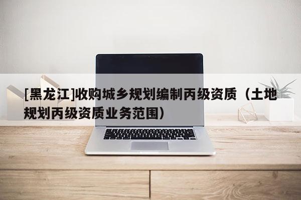 [黑龙江]收购城乡规划编制丙级资质（土地规划丙级资质业务范围）