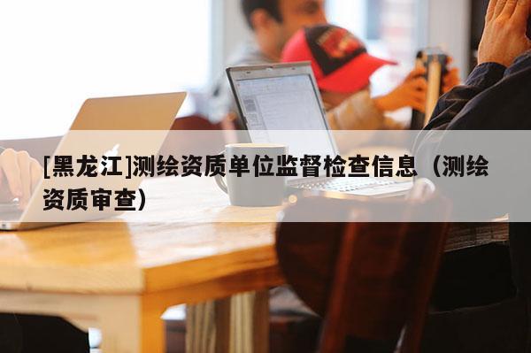 [黑龙江]测绘资质单位监督检查信息（测绘资质审查）
