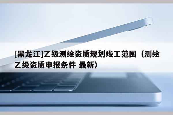 [黑龙江]乙级测绘资质规划竣工范围（测绘乙级资质申报条件 最新）