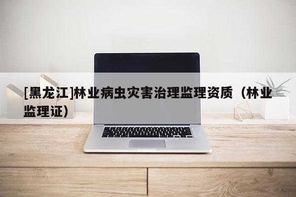 [黑龙江]林业病虫灾害治理监理资质（林业监理证）