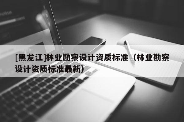 [黑龙江]林业勘察设计资质标准（林业勘察设计资质标准最新）