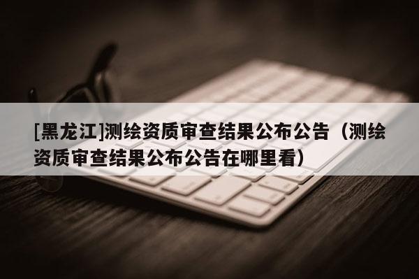 [黑龙江]测绘资质审查结果公布公告（测绘资质审查结果公布公告在哪里看）