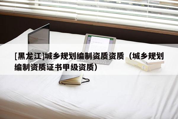 [黑龙江]城乡规划编制资质资质（城乡规划编制资质证书甲级资质）