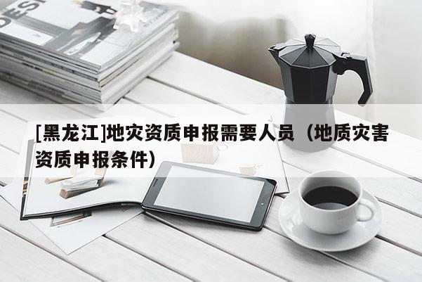 [黑龙江]地灾资质申报需要人员（地质灾害资质申报条件）