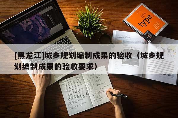 [黑龙江]城乡规划编制成果的验收（城乡规划编制成果的验收要求）
