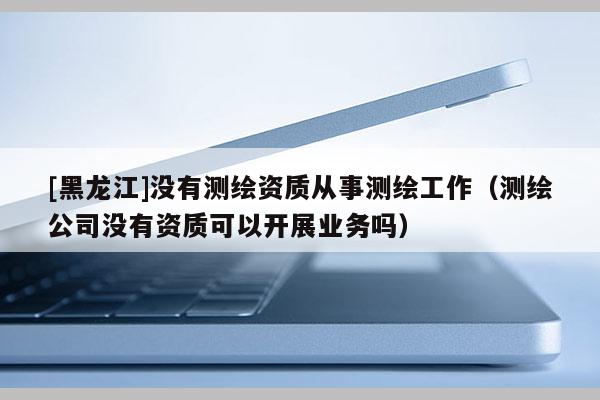 [黑龙江]没有测绘资质从事测绘工作（测绘公司没有资质可以开展业务吗）